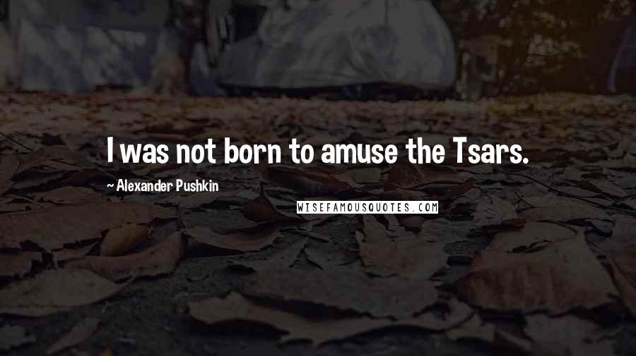 Alexander Pushkin Quotes: I was not born to amuse the Tsars.