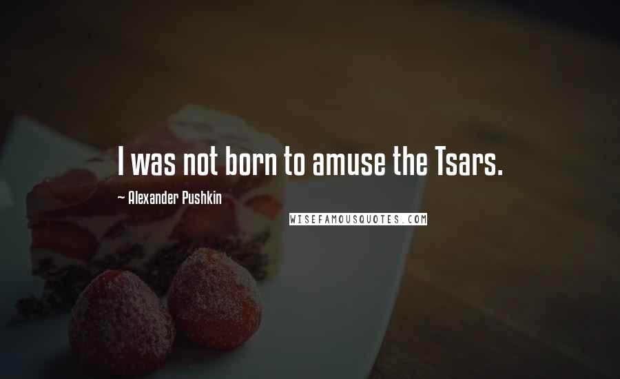 Alexander Pushkin Quotes: I was not born to amuse the Tsars.