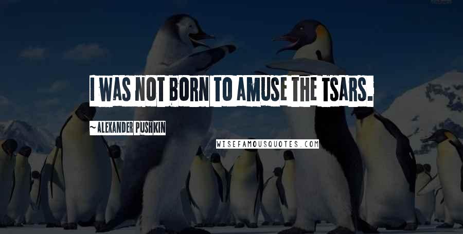 Alexander Pushkin Quotes: I was not born to amuse the Tsars.