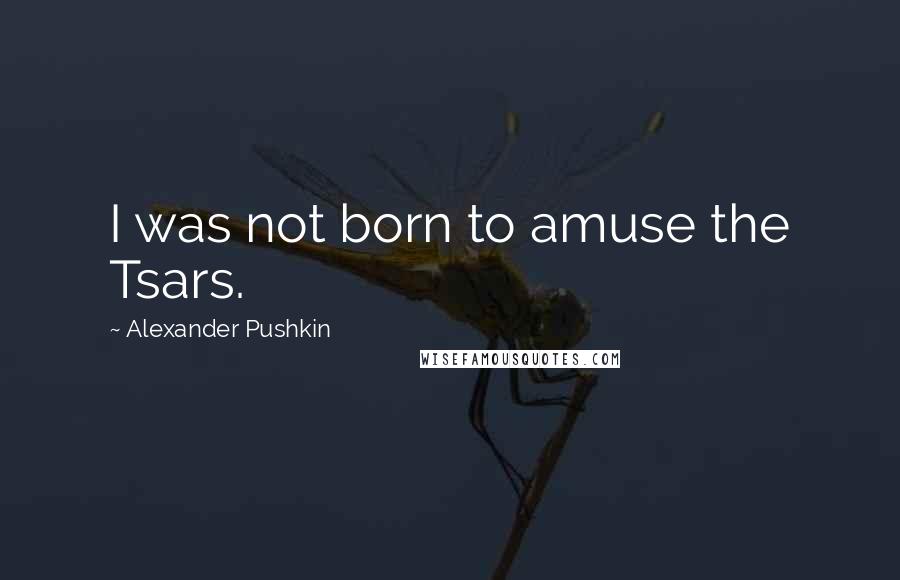 Alexander Pushkin Quotes: I was not born to amuse the Tsars.