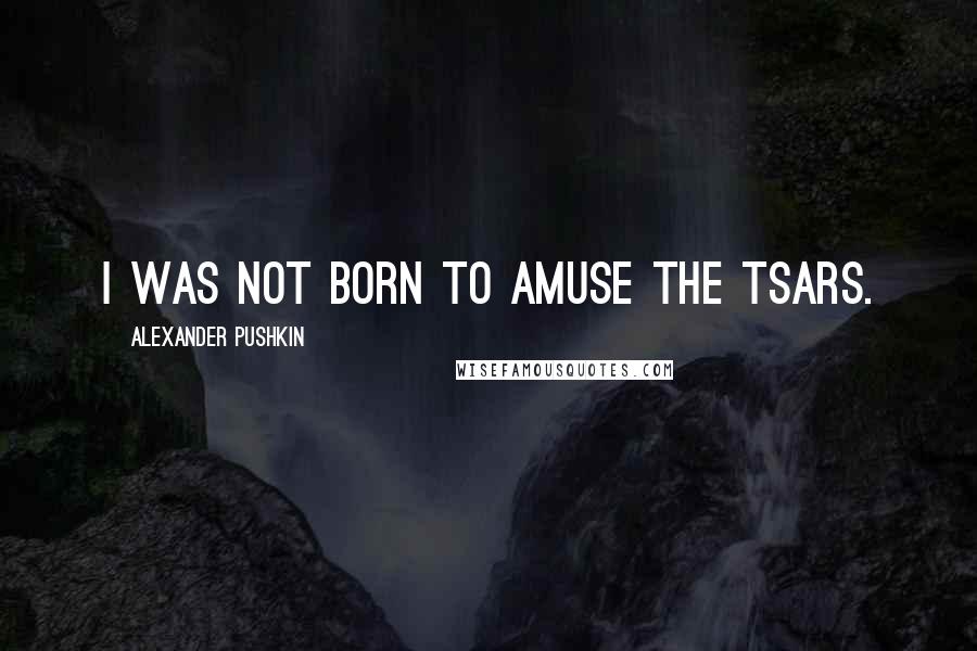 Alexander Pushkin Quotes: I was not born to amuse the Tsars.