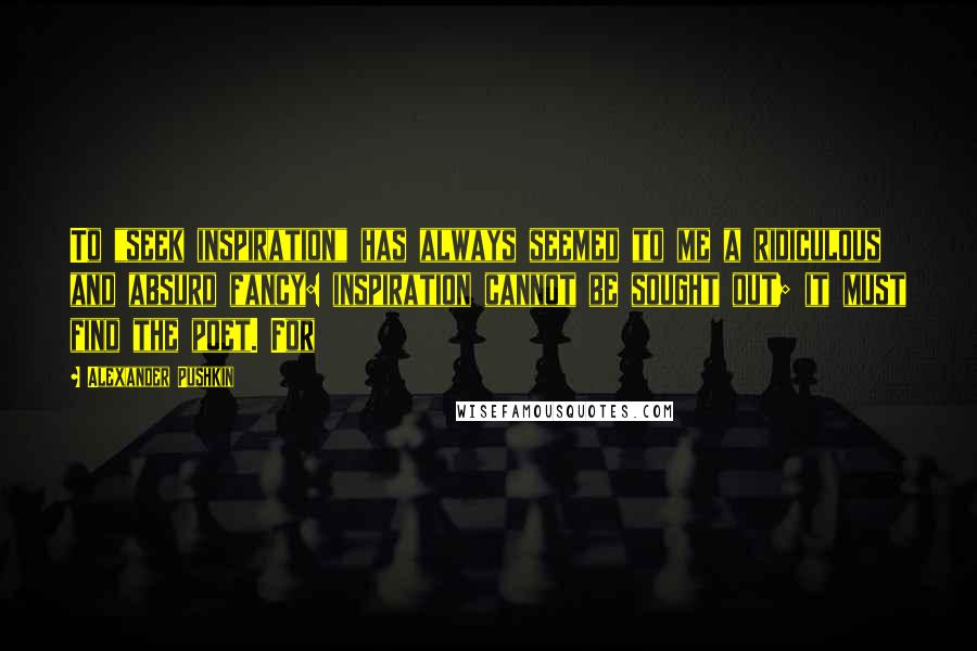 Alexander Pushkin Quotes: To "seek inspiration" has always seemed to me a ridiculous and absurd fancy: inspiration cannot be sought out; it must find the poet. For