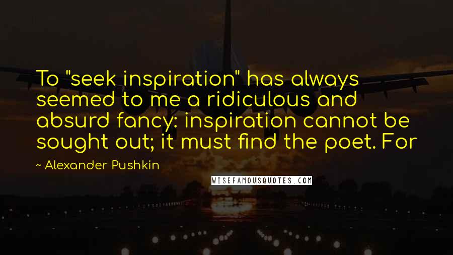 Alexander Pushkin Quotes: To "seek inspiration" has always seemed to me a ridiculous and absurd fancy: inspiration cannot be sought out; it must find the poet. For