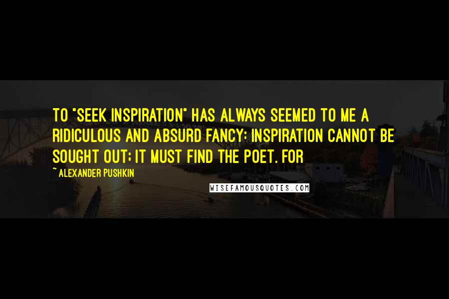 Alexander Pushkin Quotes: To "seek inspiration" has always seemed to me a ridiculous and absurd fancy: inspiration cannot be sought out; it must find the poet. For