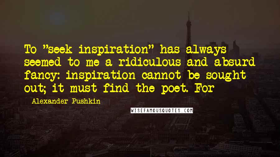 Alexander Pushkin Quotes: To "seek inspiration" has always seemed to me a ridiculous and absurd fancy: inspiration cannot be sought out; it must find the poet. For