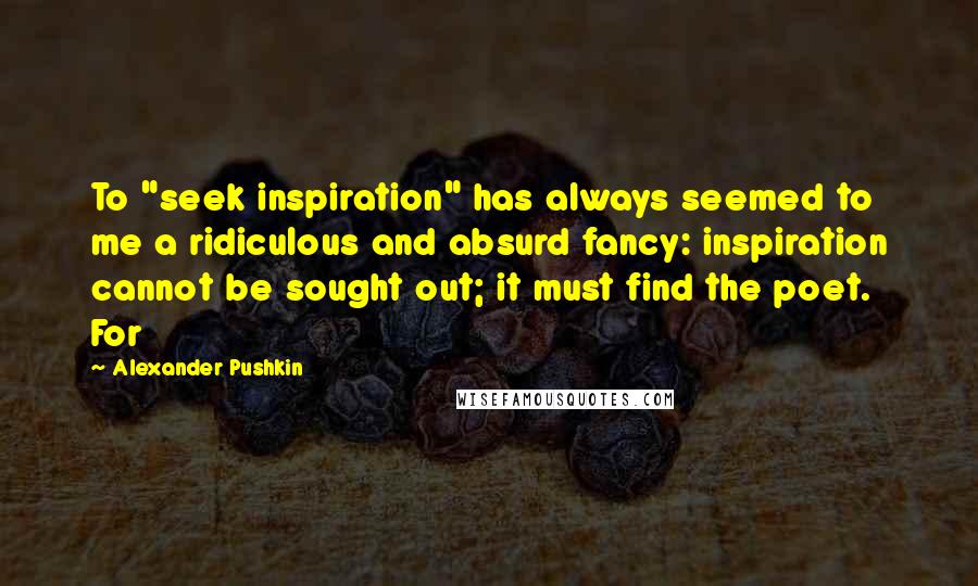 Alexander Pushkin Quotes: To "seek inspiration" has always seemed to me a ridiculous and absurd fancy: inspiration cannot be sought out; it must find the poet. For
