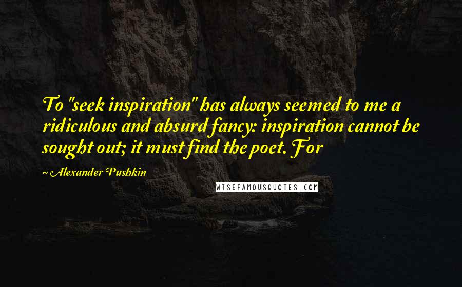 Alexander Pushkin Quotes: To "seek inspiration" has always seemed to me a ridiculous and absurd fancy: inspiration cannot be sought out; it must find the poet. For