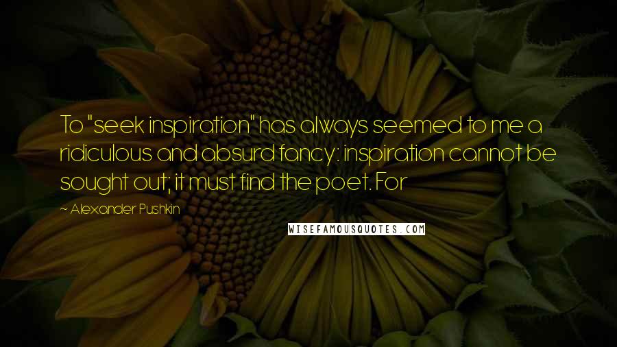Alexander Pushkin Quotes: To "seek inspiration" has always seemed to me a ridiculous and absurd fancy: inspiration cannot be sought out; it must find the poet. For