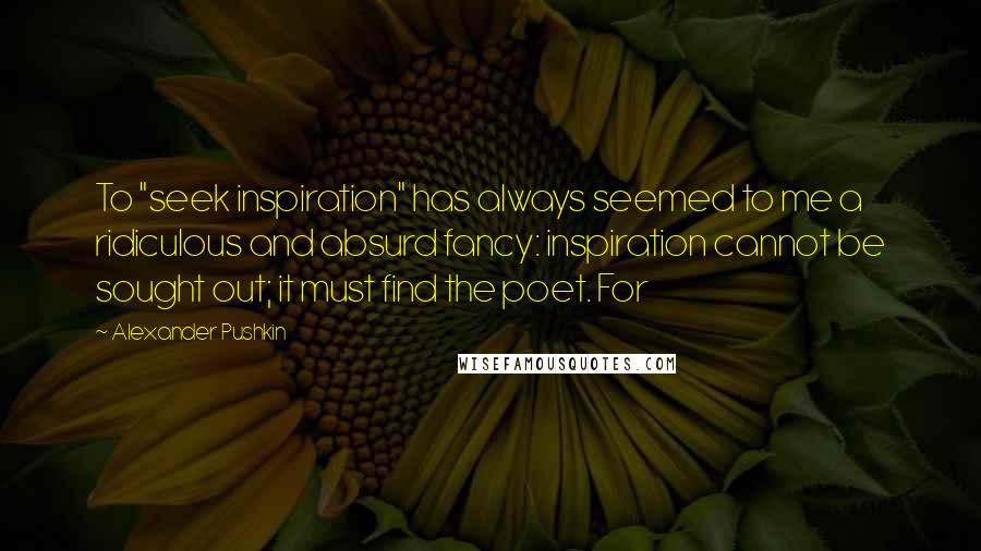 Alexander Pushkin Quotes: To "seek inspiration" has always seemed to me a ridiculous and absurd fancy: inspiration cannot be sought out; it must find the poet. For