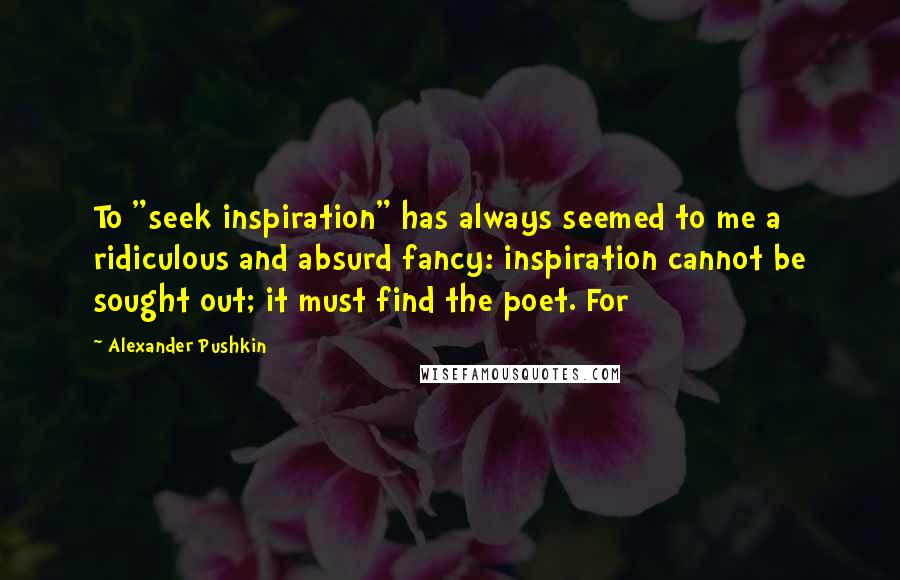 Alexander Pushkin Quotes: To "seek inspiration" has always seemed to me a ridiculous and absurd fancy: inspiration cannot be sought out; it must find the poet. For