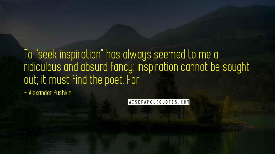 Alexander Pushkin Quotes: To "seek inspiration" has always seemed to me a ridiculous and absurd fancy: inspiration cannot be sought out; it must find the poet. For
