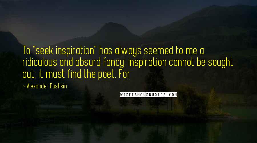 Alexander Pushkin Quotes: To "seek inspiration" has always seemed to me a ridiculous and absurd fancy: inspiration cannot be sought out; it must find the poet. For