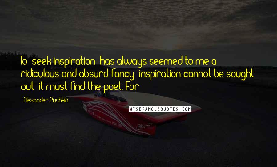 Alexander Pushkin Quotes: To "seek inspiration" has always seemed to me a ridiculous and absurd fancy: inspiration cannot be sought out; it must find the poet. For