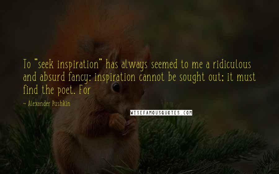 Alexander Pushkin Quotes: To "seek inspiration" has always seemed to me a ridiculous and absurd fancy: inspiration cannot be sought out; it must find the poet. For