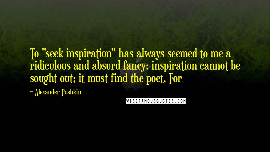 Alexander Pushkin Quotes: To "seek inspiration" has always seemed to me a ridiculous and absurd fancy: inspiration cannot be sought out; it must find the poet. For