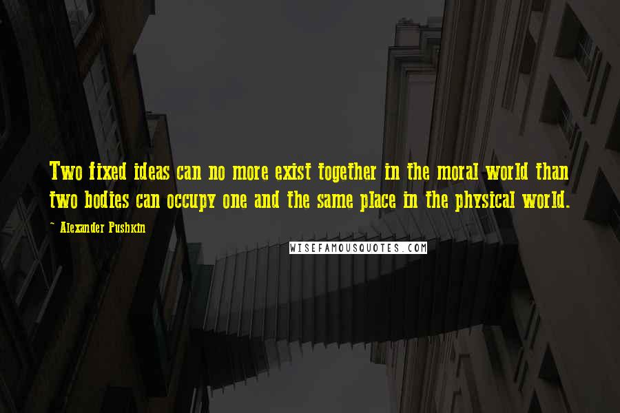 Alexander Pushkin Quotes: Two fixed ideas can no more exist together in the moral world than two bodies can occupy one and the same place in the physical world.