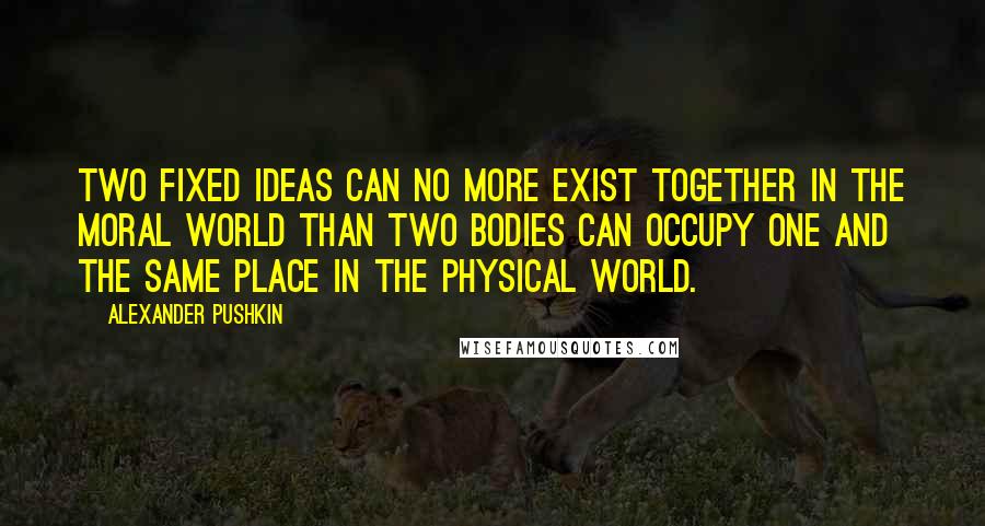 Alexander Pushkin Quotes: Two fixed ideas can no more exist together in the moral world than two bodies can occupy one and the same place in the physical world.