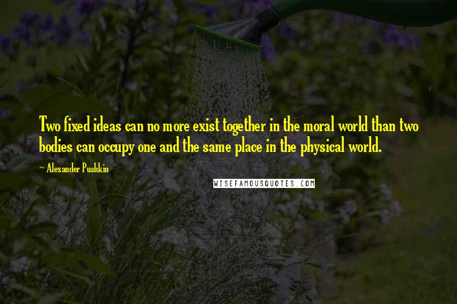 Alexander Pushkin Quotes: Two fixed ideas can no more exist together in the moral world than two bodies can occupy one and the same place in the physical world.