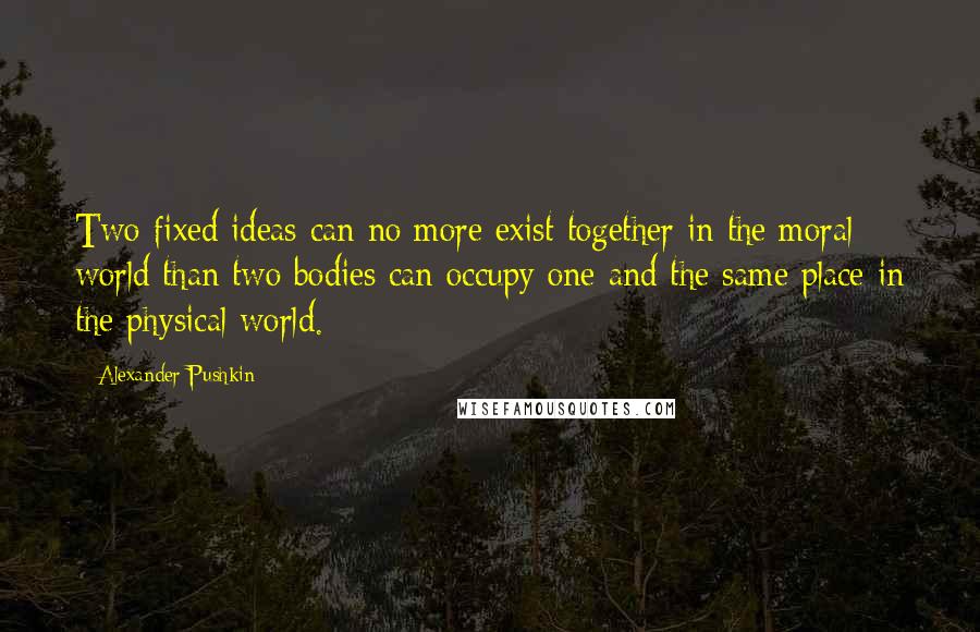 Alexander Pushkin Quotes: Two fixed ideas can no more exist together in the moral world than two bodies can occupy one and the same place in the physical world.