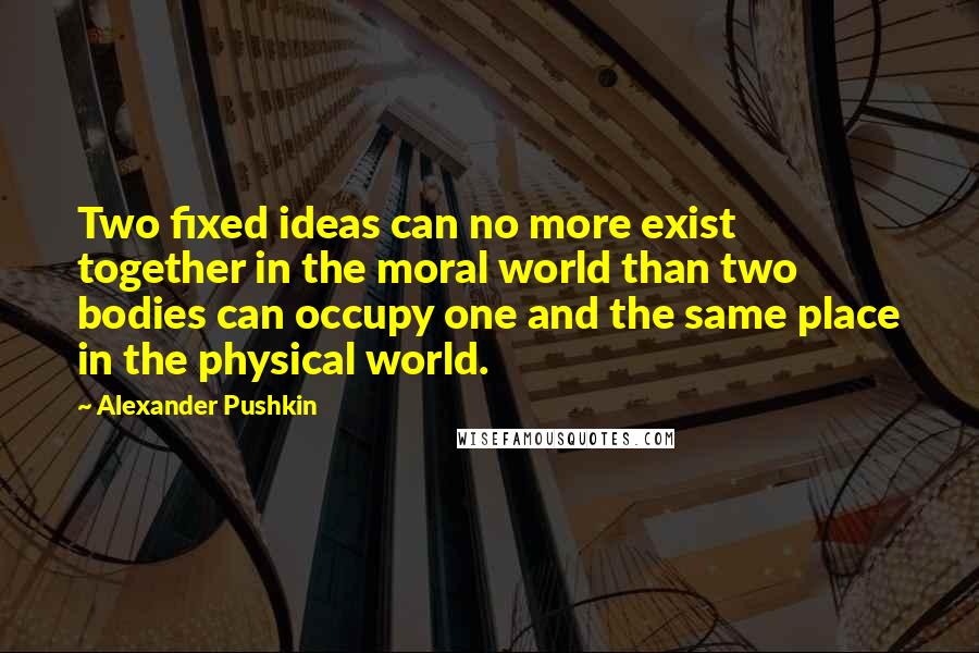 Alexander Pushkin Quotes: Two fixed ideas can no more exist together in the moral world than two bodies can occupy one and the same place in the physical world.