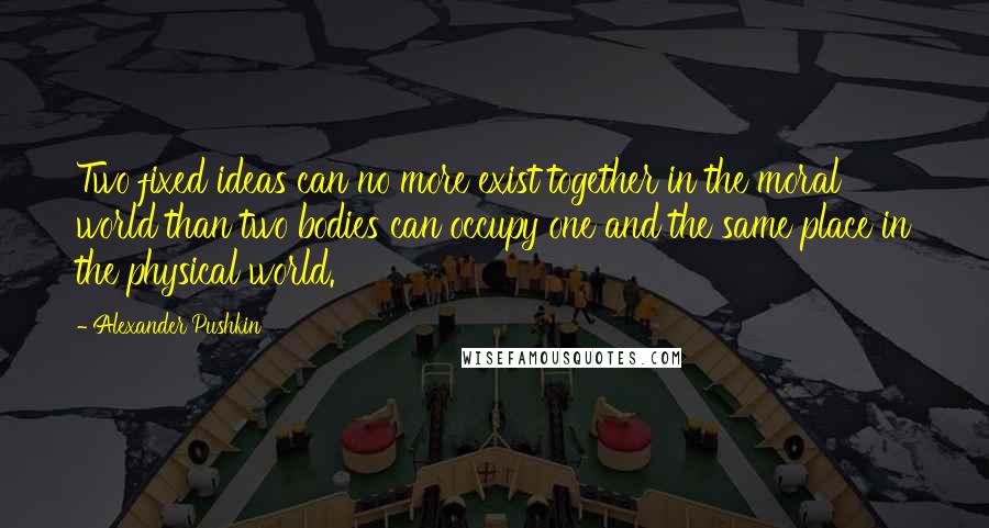 Alexander Pushkin Quotes: Two fixed ideas can no more exist together in the moral world than two bodies can occupy one and the same place in the physical world.