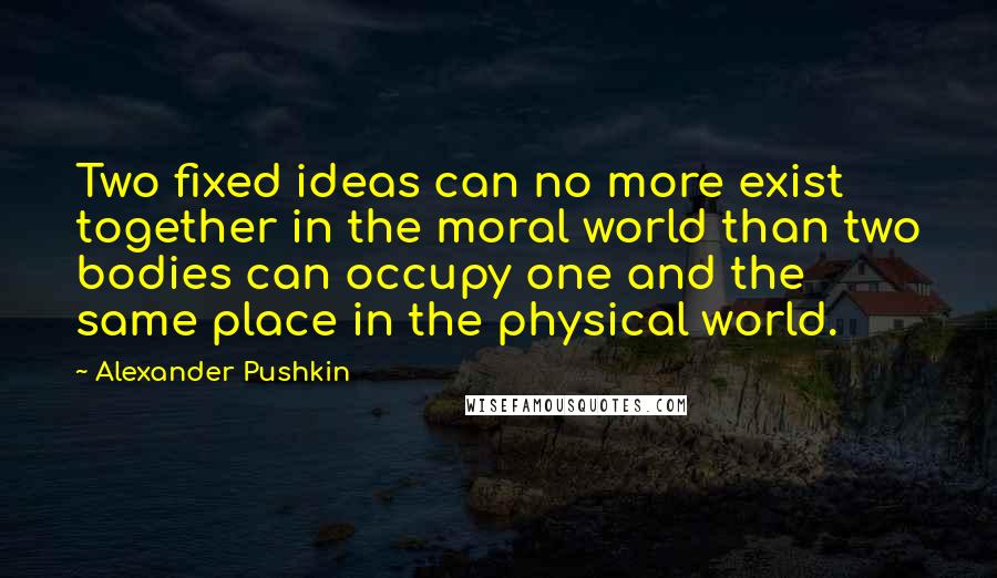 Alexander Pushkin Quotes: Two fixed ideas can no more exist together in the moral world than two bodies can occupy one and the same place in the physical world.