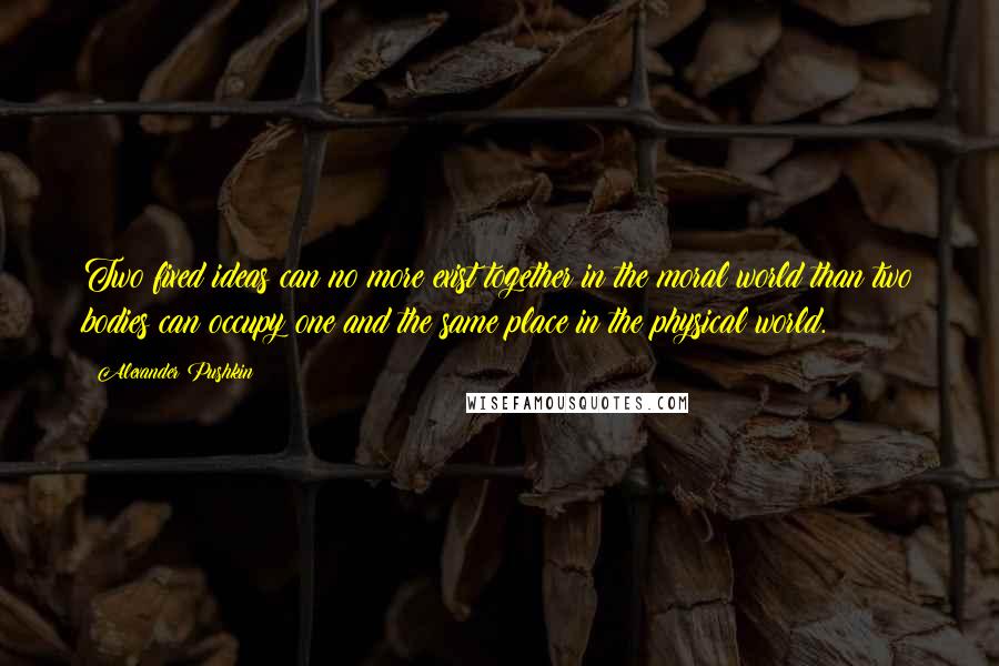 Alexander Pushkin Quotes: Two fixed ideas can no more exist together in the moral world than two bodies can occupy one and the same place in the physical world.