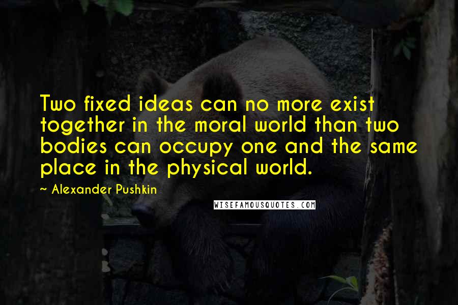 Alexander Pushkin Quotes: Two fixed ideas can no more exist together in the moral world than two bodies can occupy one and the same place in the physical world.