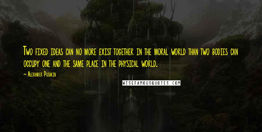 Alexander Pushkin Quotes: Two fixed ideas can no more exist together in the moral world than two bodies can occupy one and the same place in the physical world.