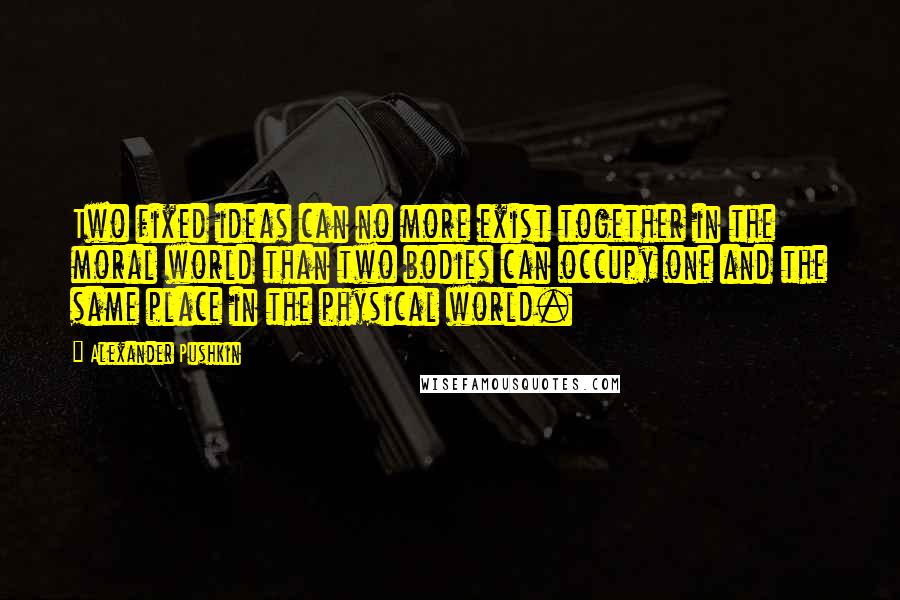 Alexander Pushkin Quotes: Two fixed ideas can no more exist together in the moral world than two bodies can occupy one and the same place in the physical world.