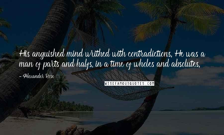 Alexander Rose Quotes: His anguished mind writhed with contradictions. He was a man of parts and halfs, in a time of wholes and absolutes.