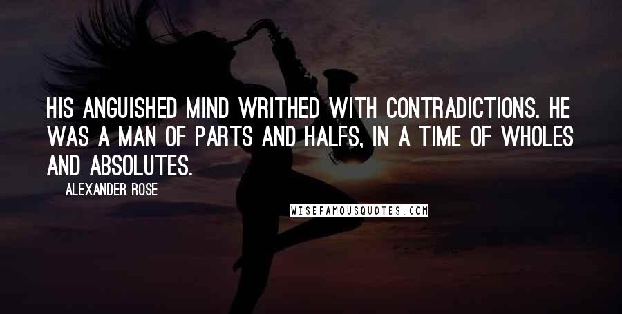 Alexander Rose Quotes: His anguished mind writhed with contradictions. He was a man of parts and halfs, in a time of wholes and absolutes.