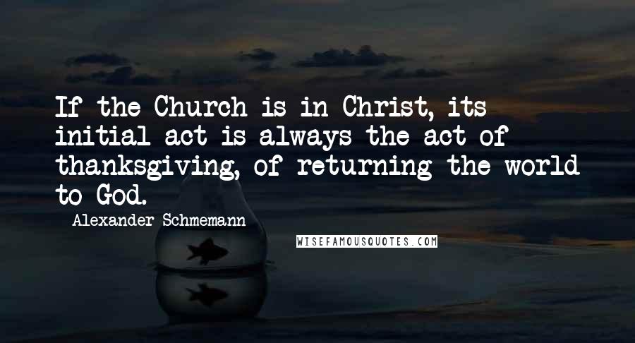 Alexander Schmemann Quotes: If the Church is in Christ, its initial act is always the act of thanksgiving, of returning the world to God.