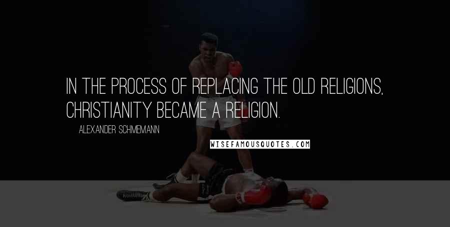 Alexander Schmemann Quotes: In the process of replacing the old religions, Christianity became a religion.