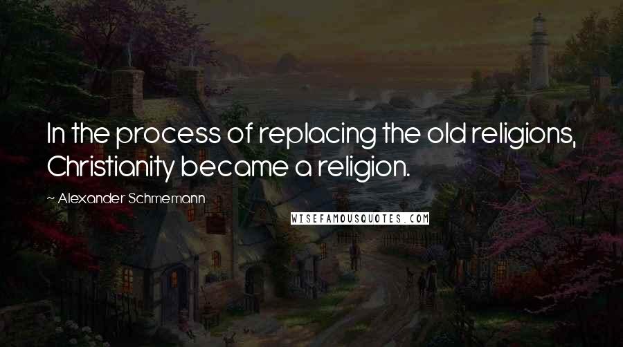 Alexander Schmemann Quotes: In the process of replacing the old religions, Christianity became a religion.