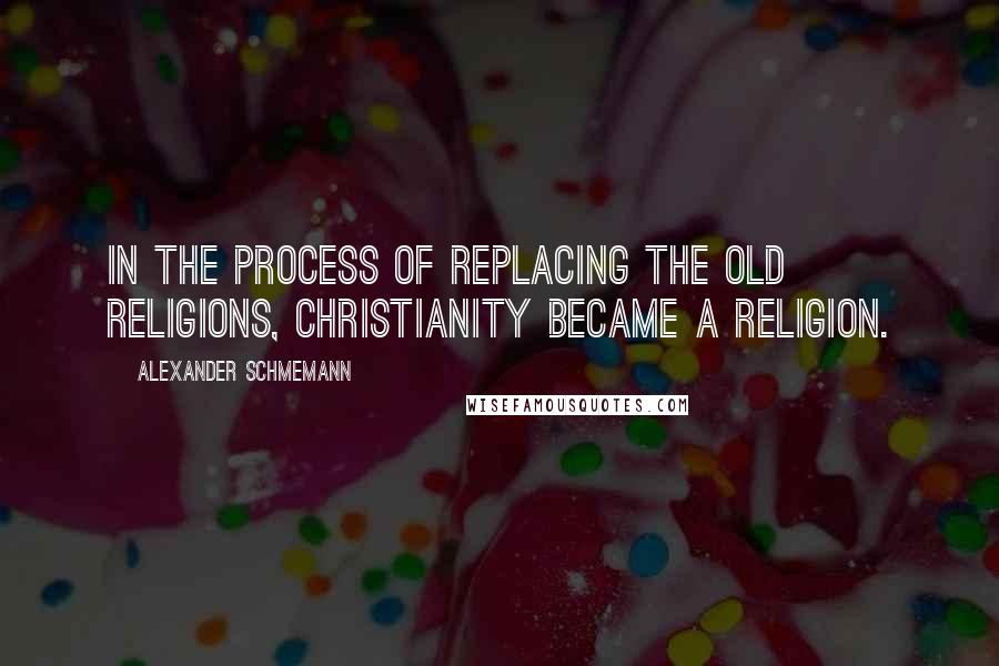 Alexander Schmemann Quotes: In the process of replacing the old religions, Christianity became a religion.