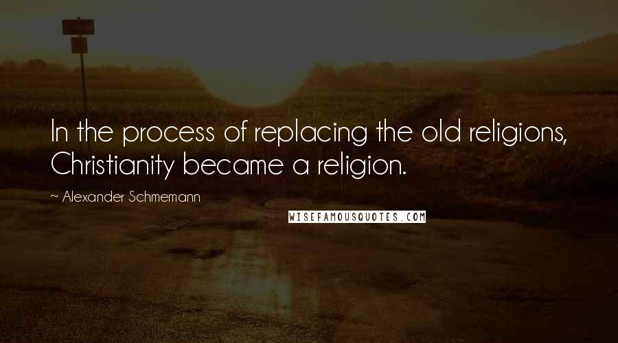 Alexander Schmemann Quotes: In the process of replacing the old religions, Christianity became a religion.