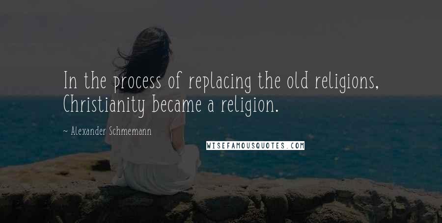 Alexander Schmemann Quotes: In the process of replacing the old religions, Christianity became a religion.