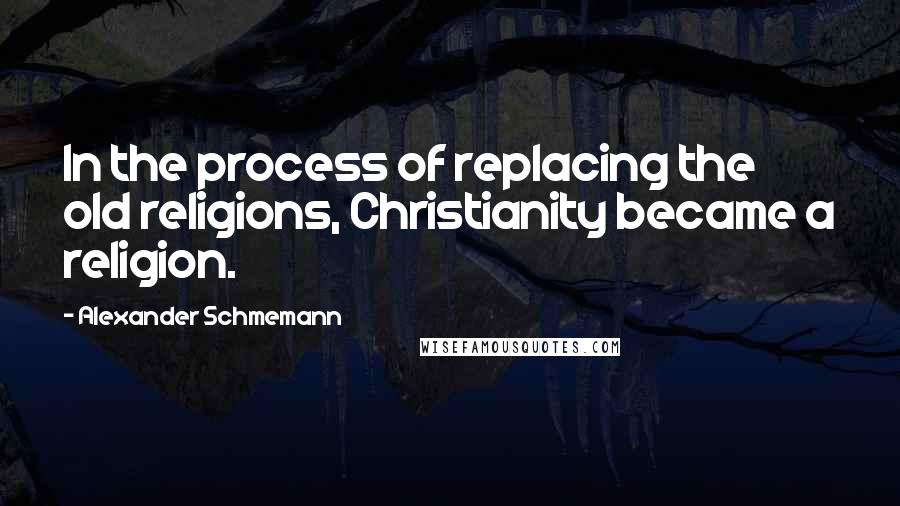 Alexander Schmemann Quotes: In the process of replacing the old religions, Christianity became a religion.