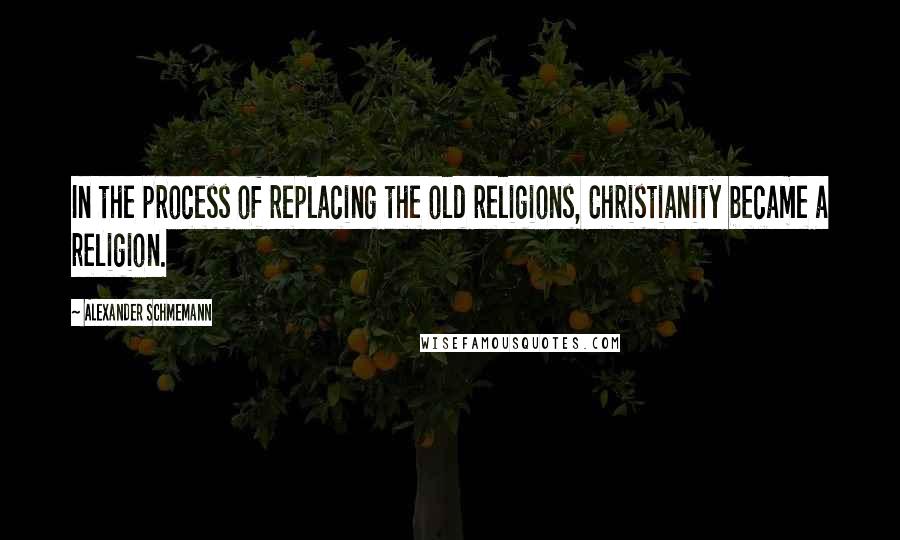 Alexander Schmemann Quotes: In the process of replacing the old religions, Christianity became a religion.