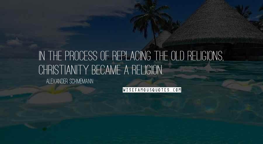 Alexander Schmemann Quotes: In the process of replacing the old religions, Christianity became a religion.