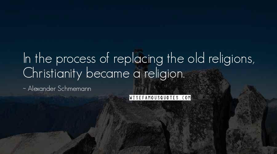 Alexander Schmemann Quotes: In the process of replacing the old religions, Christianity became a religion.