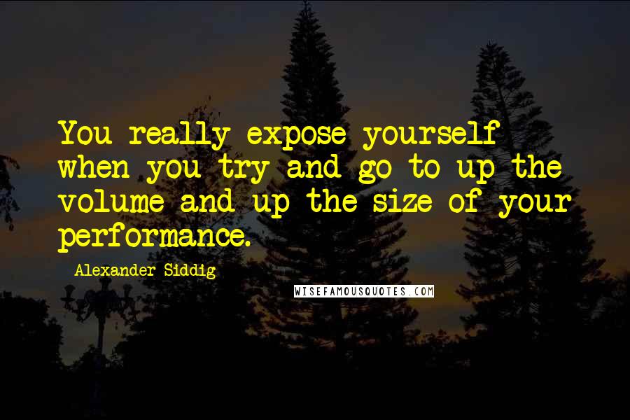 Alexander Siddig Quotes: You really expose yourself when you try and go to up the volume and up the size of your performance.