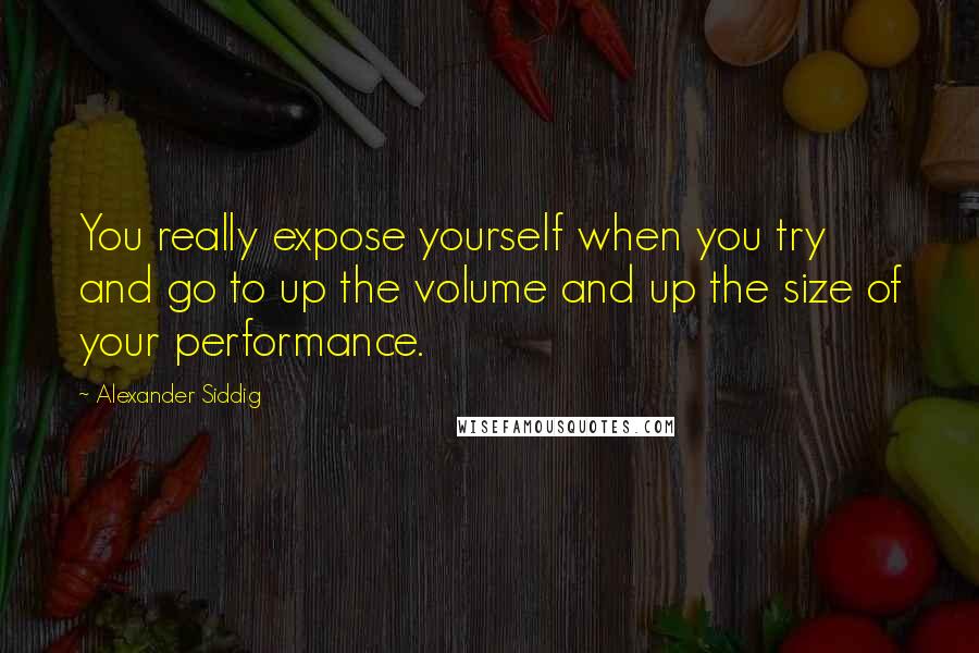 Alexander Siddig Quotes: You really expose yourself when you try and go to up the volume and up the size of your performance.