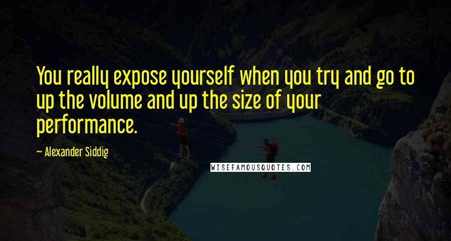 Alexander Siddig Quotes: You really expose yourself when you try and go to up the volume and up the size of your performance.