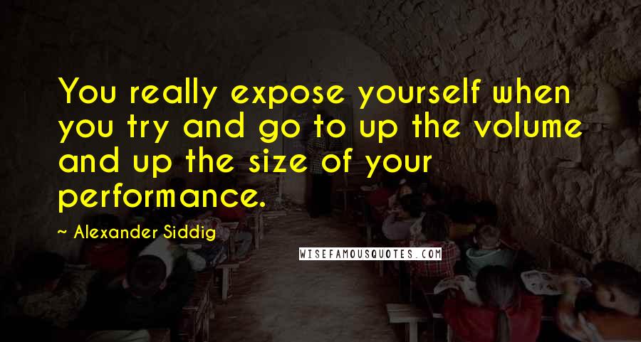 Alexander Siddig Quotes: You really expose yourself when you try and go to up the volume and up the size of your performance.