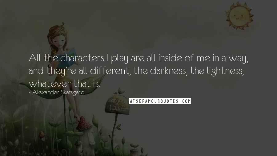Alexander Skarsgard Quotes: All the characters I play are all inside of me in a way, and they're all different, the darkness, the lightness, whatever that is.