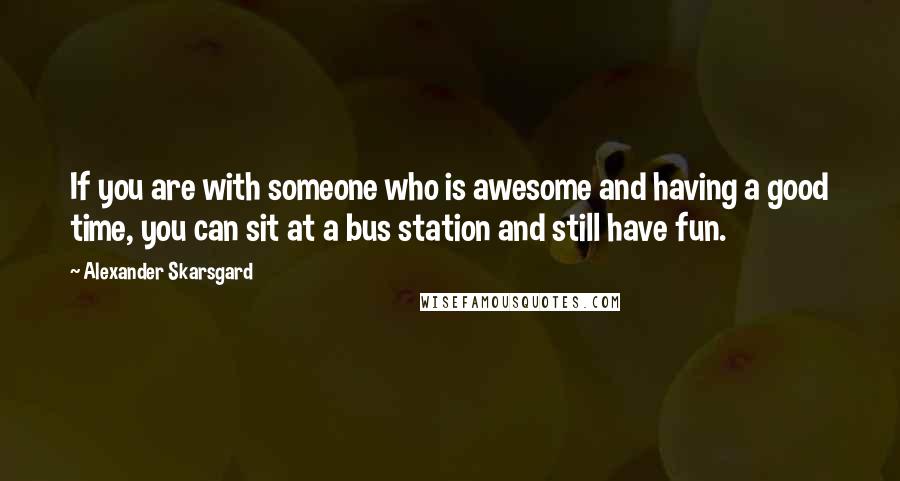 Alexander Skarsgard Quotes: If you are with someone who is awesome and having a good time, you can sit at a bus station and still have fun.