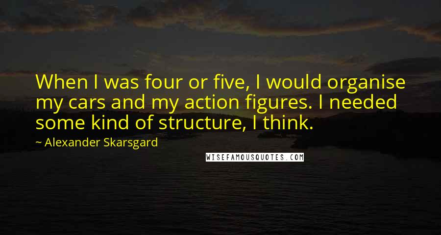 Alexander Skarsgard Quotes: When I was four or five, I would organise my cars and my action figures. I needed some kind of structure, I think.
