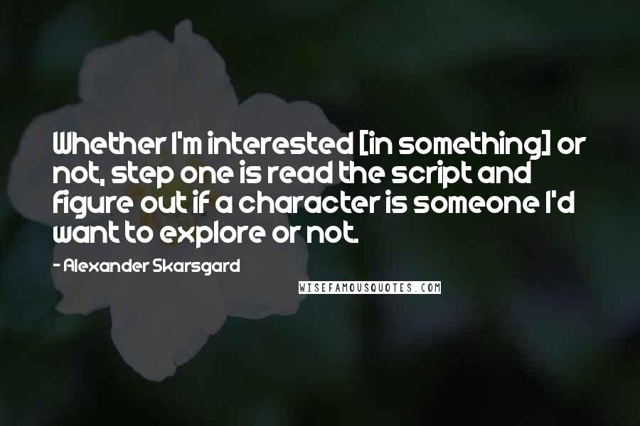 Alexander Skarsgard Quotes: Whether I'm interested [in something] or not, step one is read the script and figure out if a character is someone I'd want to explore or not.